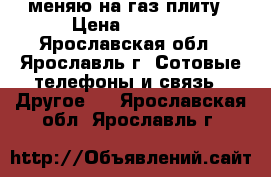 меняю на газ плиту › Цена ­ 5 000 - Ярославская обл., Ярославль г. Сотовые телефоны и связь » Другое   . Ярославская обл.,Ярославль г.